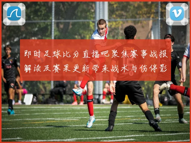 即时足球比分直播吧聚焦赛事战报解读及赛果更新带来战术与伤停影响