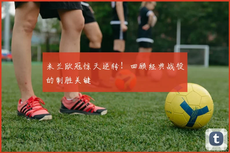 米兰欧冠惊天逆转！回顾经典战役的制胜关键