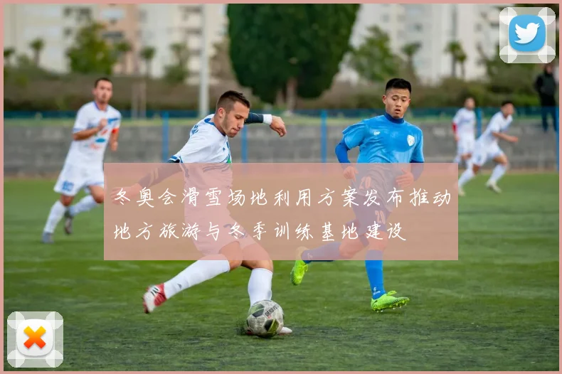 冬奥会滑雪场地利用方案发布推动地方旅游与冬季训练基地建设