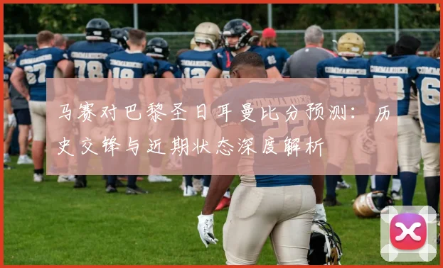 马赛对巴黎圣日耳曼比分预测：历史交锋与近期状态深度解析