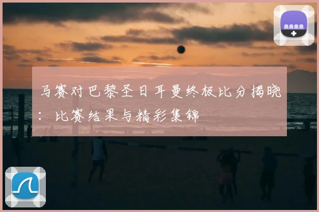 马赛对巴黎圣日耳曼终极比分揭晓：比赛结果与精彩集锦