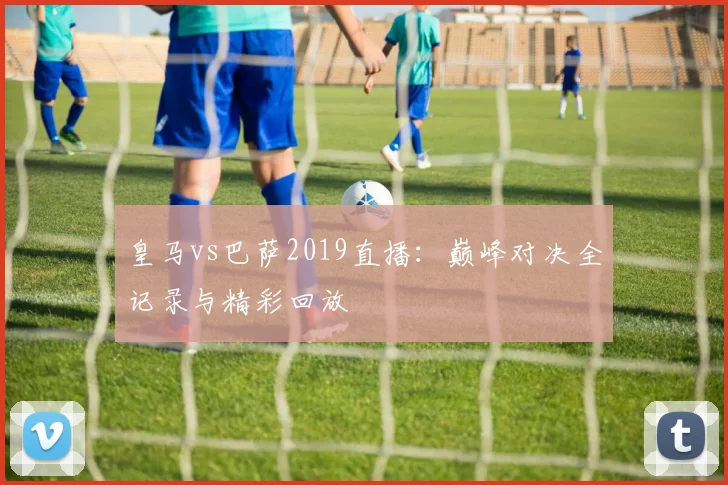 皇马vs巴萨2019直播：巅峰对决全记录与精彩回放