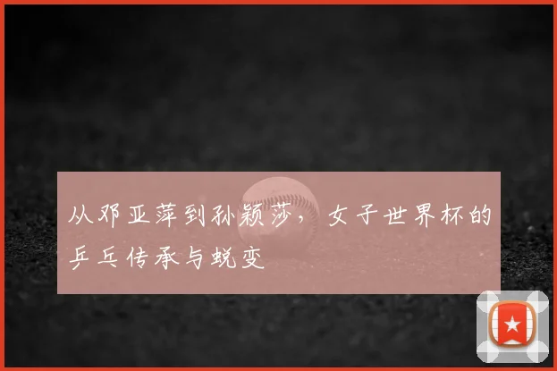 从邓亚萍到孙颖莎，女子世界杯的乒乓传承与蜕变