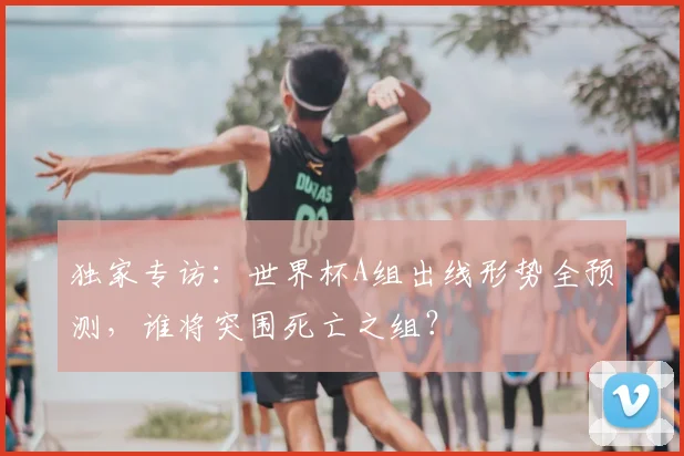 独家专访：世界杯A组出线形势全预测，谁将突围死亡之组？
