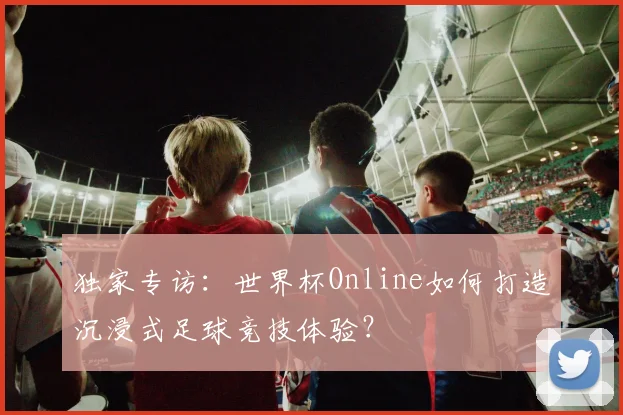 独家专访：世界杯Online如何打造沉浸式足球竞技体验？