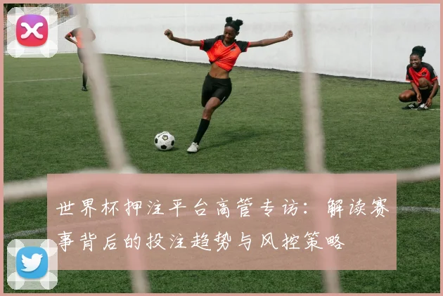 世界杯押注平台高管专访：解读赛事背后的投注趋势与风控策略