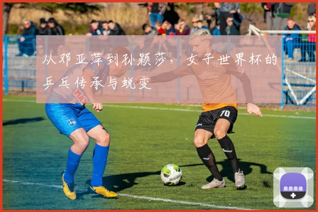 从邓亚萍到孙颖莎,女子世界杯的乒乓传承与蜕变