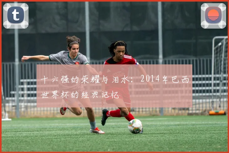 十六强的荣耀与泪水：2014年巴西世界杯的经典记忆