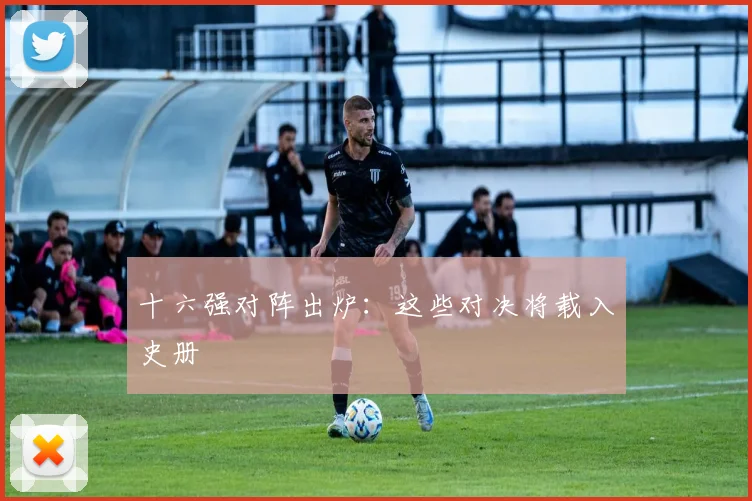 十六强对阵出炉：这些对决将载入史册