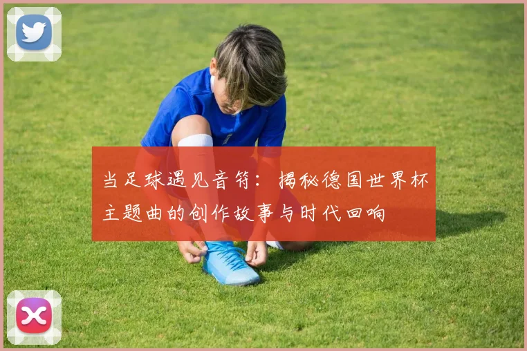 当足球遇见音符：揭秘德国世界杯主题曲的创作故事与时代回响